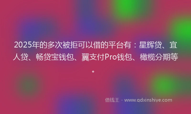 2025年的多次被拒可以借的平台有：星辉贷、宜人贷、畅贷宝钱包、翼支付Pro钱包、橄榄分期等。