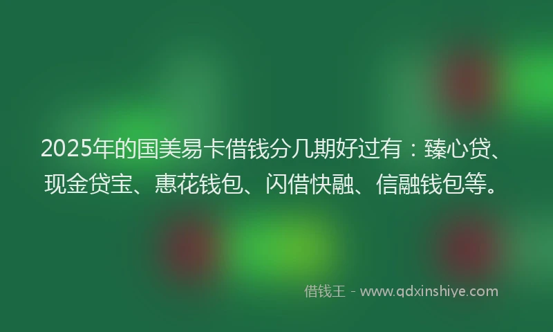 2025年的国美易卡借钱分几期好过有：臻心贷、现金贷宝、惠花钱包、闪借快融、信融钱包等。