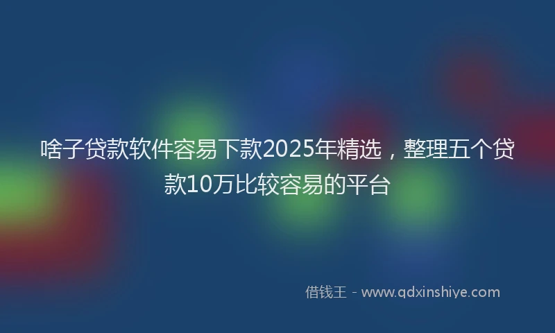 啥子贷款软件容易下款2025年精选，整理五个贷款10万比较容易的平台