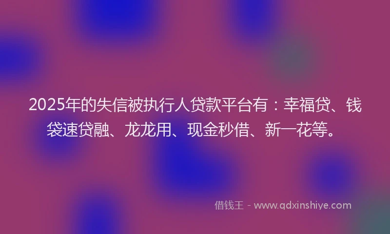 2025年的失信被执行人贷款平台有：幸福贷、钱袋速贷融、龙龙用、现金秒借、新一花等。