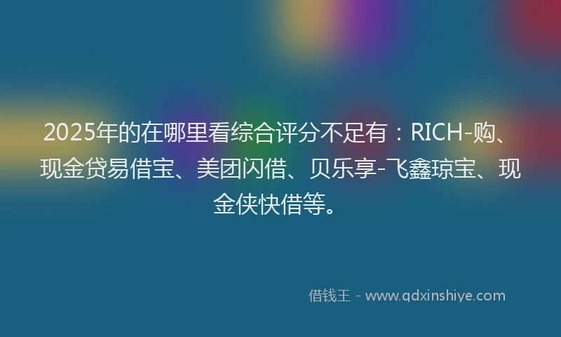 2025年的在哪里看综合评分不足有：RICH-购、现金贷易借宝、美团闪借、贝乐享-飞鑫琼宝、现金侠快借等。