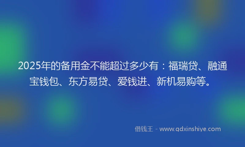 2025年的备用金不能超过多少有：福瑞贷、融通宝钱包、东方易贷、爱钱进、新机易购等。