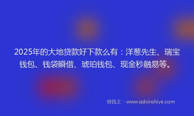 2025年的大地贷款好下款么有：洋葱先生、瑞宝钱包、钱袋瞬借、琥珀钱包、现金秒融易等。