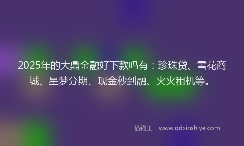 2025年的大鼎金融好下款吗有：珍珠贷、雪花商城、星梦分期、现金秒到融、火火租机等。