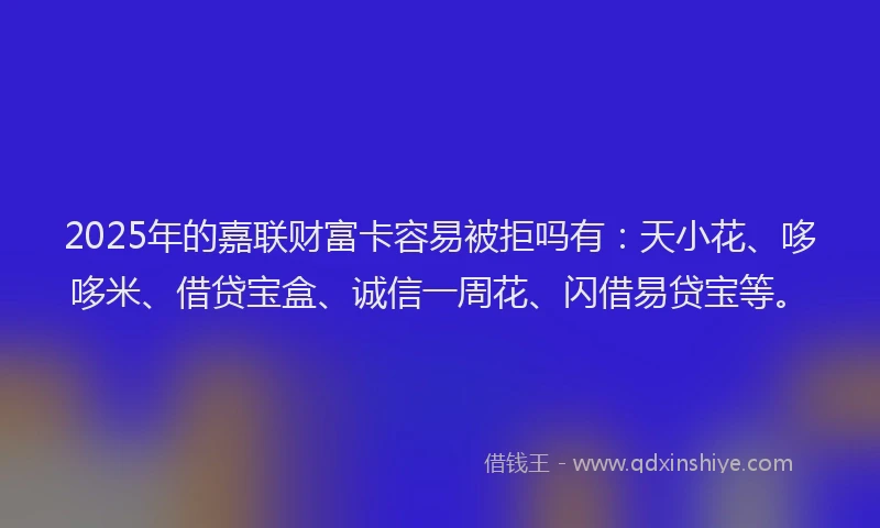 2025年的嘉联财富卡容易被拒吗有：天小花、哆哆米、借贷宝盒、诚信一周花、闪借易贷宝等。