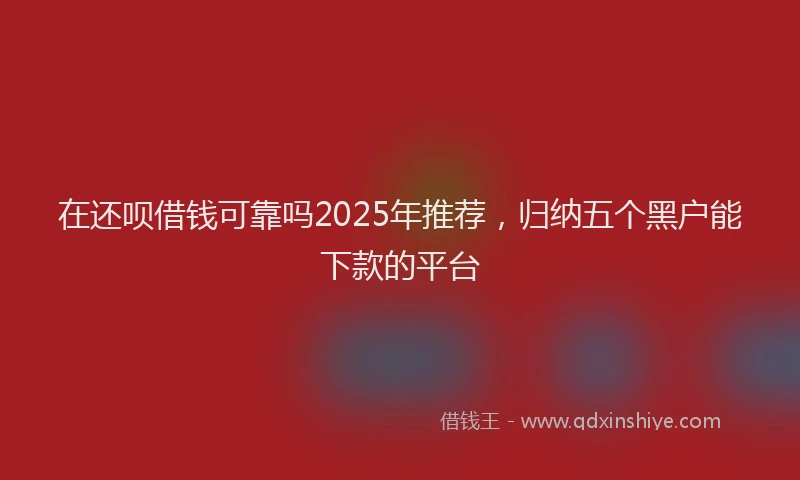 在还呗借钱可靠吗2025年推荐，归纳五个黑户能下款的平台