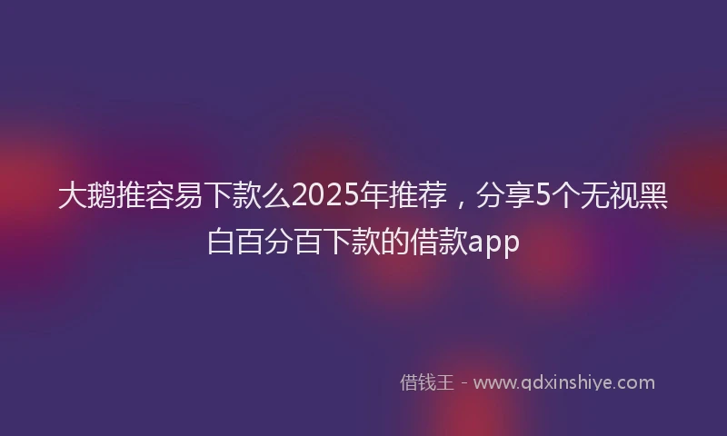 大鹅推容易下款么2025年推荐，分享5个无视黑白百分百下款的借款app