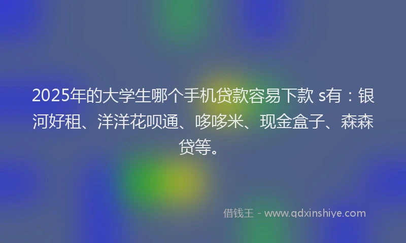 2025年的大学生哪个手机贷款容易下款 s有：银河好租、洋洋花呗通、哆哆米、现金盒子、森森贷等。