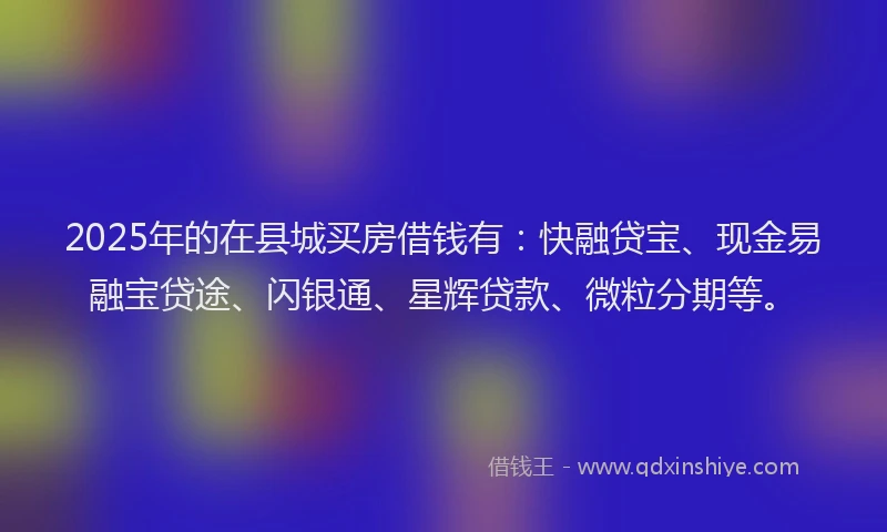 2025年的在县城买房借钱有：快融贷宝、现金易融宝贷途、闪银通、星辉贷款、微粒分期等。