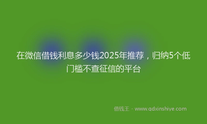 在微信借钱利息多少钱2025年推荐，归纳5个低门槛不查征信的平台