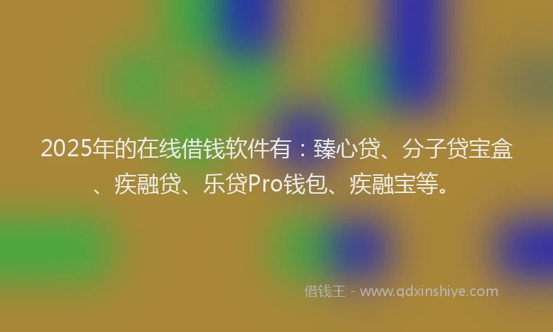 2025年的在线借钱软件有：臻心贷、分子贷宝盒、疾融贷、乐贷Pro钱包、疾融宝等。