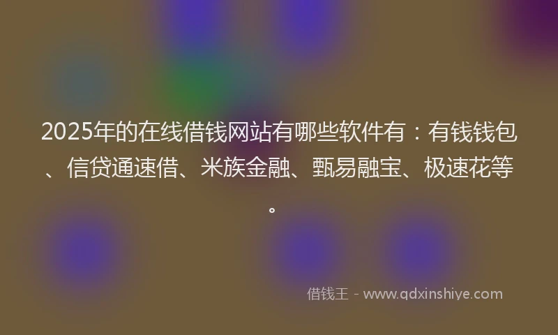 2025年的在线借钱网站有哪些软件有：有钱钱包、信贷通速借、米族金融、甄易融宝、极速花等。