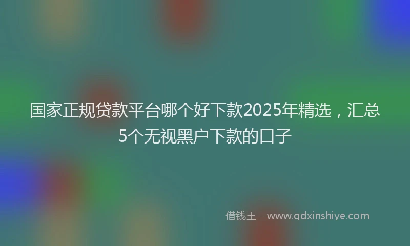 国家正规贷款平台哪个好下款2025年精选，汇总5个无视黑户下款的口子
