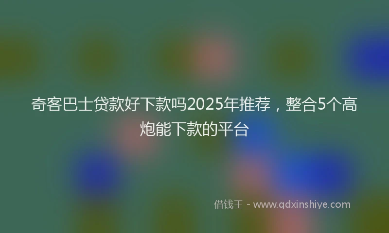 奇客巴士贷款好下款吗2025年推荐，整合5个高炮能下款的平台