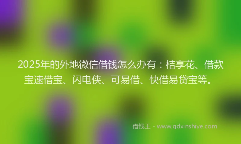 2025年的外地微信借钱怎么办有：桔享花、借款宝速借宝、闪电侠、可易借、快借易贷宝等。