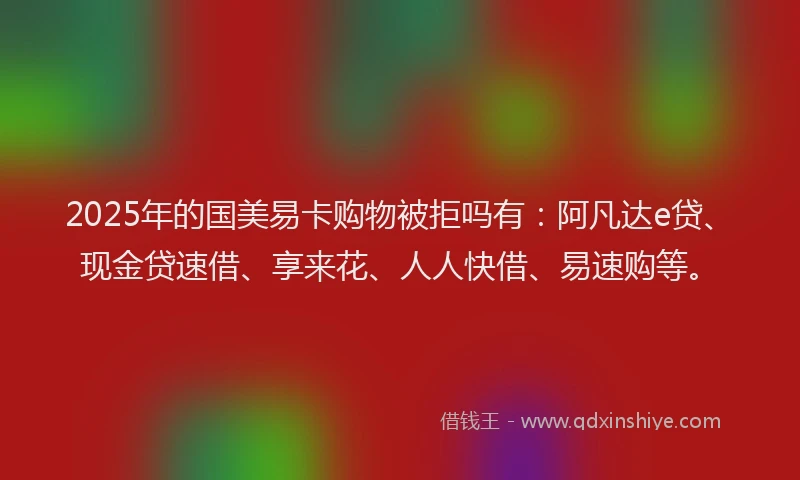 2025年的国美易卡购物被拒吗有：阿凡达e贷、现金贷速借、享来花、人人快借、易速购等。