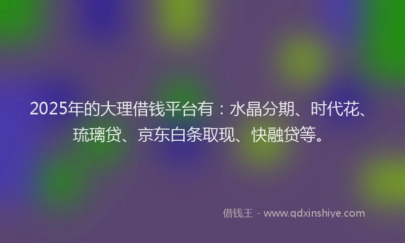 2025年的大理借钱平台有：水晶分期、时代花、琉璃贷、京东白条取现、快融贷等。