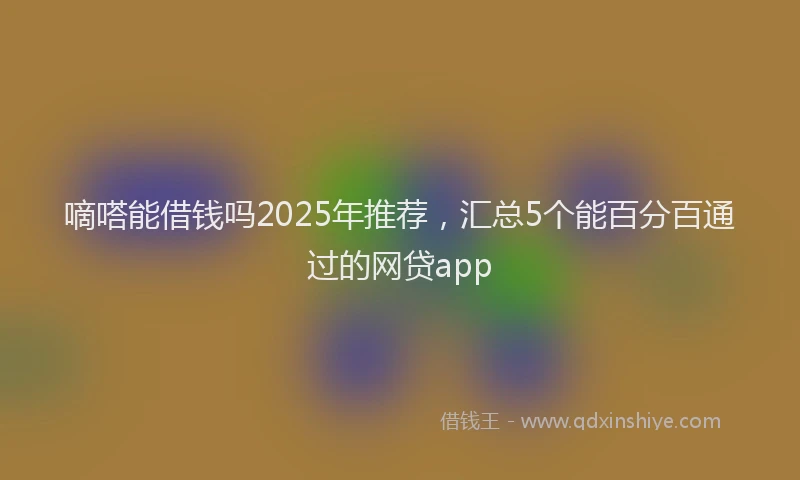 嘀嗒能借钱吗2025年推荐，汇总5个能百分百通过的网贷app