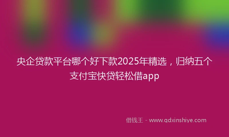 央企贷款平台哪个好下款2025年精选，归纳五个支付宝快贷轻松借app
