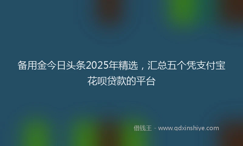 备用金今日头条2025年精选，汇总五个凭支付宝花呗贷款的平台