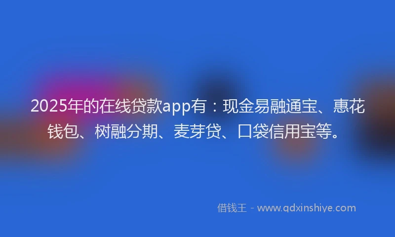 2025年的在线贷款app有：现金易融通宝、惠花钱包、树融分期、麦芽贷、口袋信用宝等。