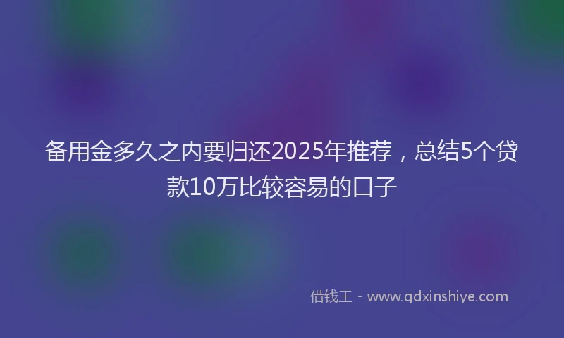备用金多久之内要归还2025年推荐，总结5个贷款10万比较容易的口子