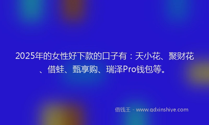 2025年的女性好下款的口子有：天小花、聚财花、借蛙、甄享购、瑞泽Pro钱包等。