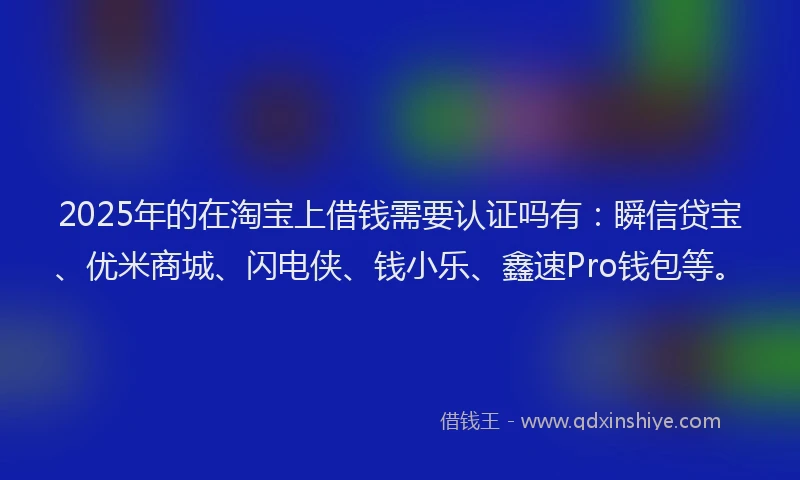 2025年的在淘宝上借钱需要认证吗有：瞬信贷宝、优米商城、闪电侠、钱小乐、鑫速Pro钱包等。