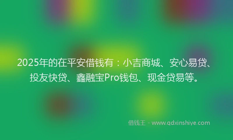 2025年的在平安借钱有：小吉商城、安心易贷、投友快贷、鑫融宝Pro钱包、现金贷易等。