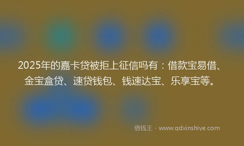 2025年的嘉卡贷被拒上征信吗有：借款宝易借、金宝盒贷、速贷钱包、钱速达宝、乐享宝等。