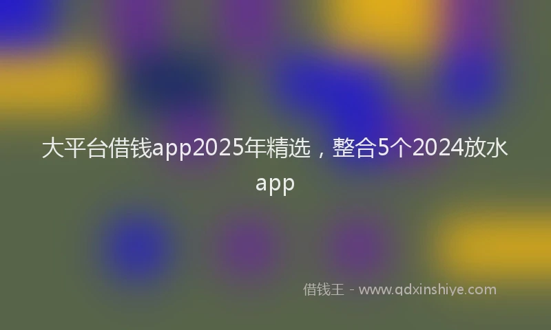 大平台借钱app2025年精选，整合5个2024放水app