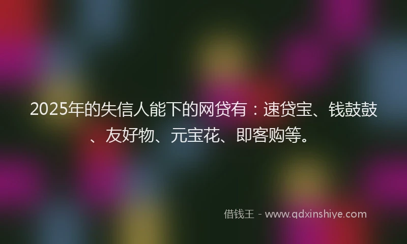 2025年的失信人能下的网贷有：速贷宝、钱鼓鼓、友好物、元宝花、即客购等。