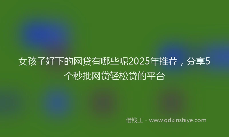 女孩子好下的网贷有哪些呢2025年推荐，分享5个秒批网贷轻松贷的平台