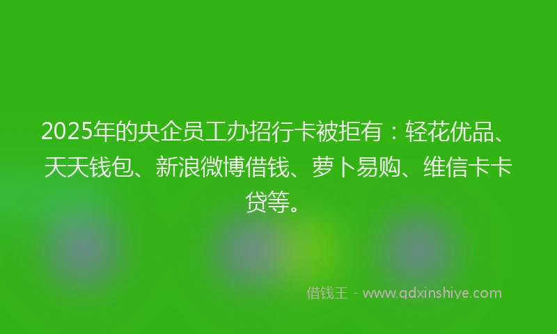 2025年的央企员工办招行卡被拒有：轻花优品、天天钱包、新浪微博借钱、萝卜易购、维信卡卡贷等。