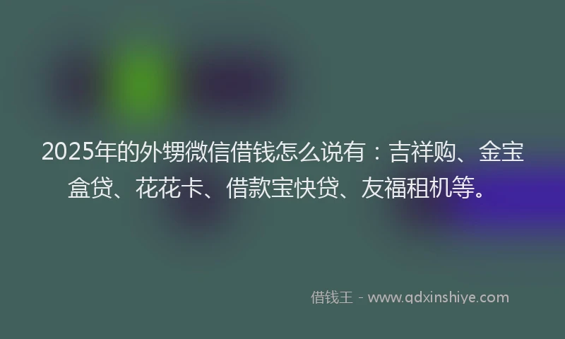 2025年的外甥微信借钱怎么说有：吉祥购、金宝盒贷、花花卡、借款宝快贷、友福租机等。
