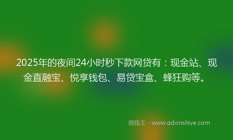 2025年的夜间24小时秒下款网贷有：现金站、现金直融宝、悦享钱包、易贷宝盒、蜂狂购等。