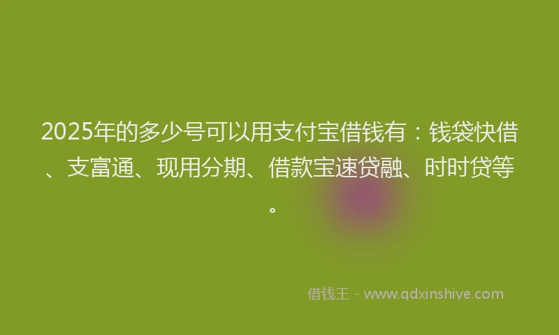 2025年的多少号可以用支付宝借钱有:钱袋快借、支富通、现用分期、借款宝速贷融、时时贷等。