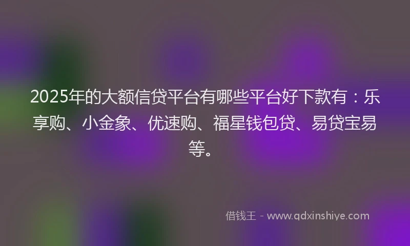 2025年的大额信贷平台有哪些平台好下款有：乐享购、小金象、优速购、福星钱包贷、易贷宝易等。