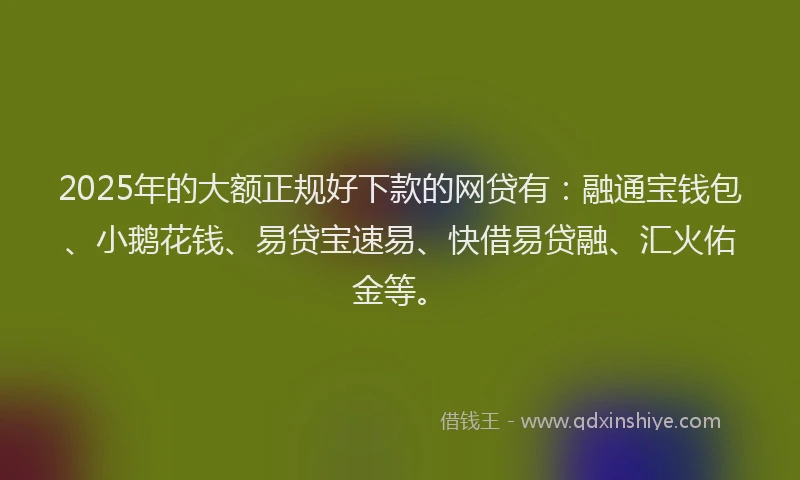 2025年的大额正规好下款的网贷有：融通宝钱包、小鹅花钱、易贷宝速易、快借易贷融、汇火佑金等。