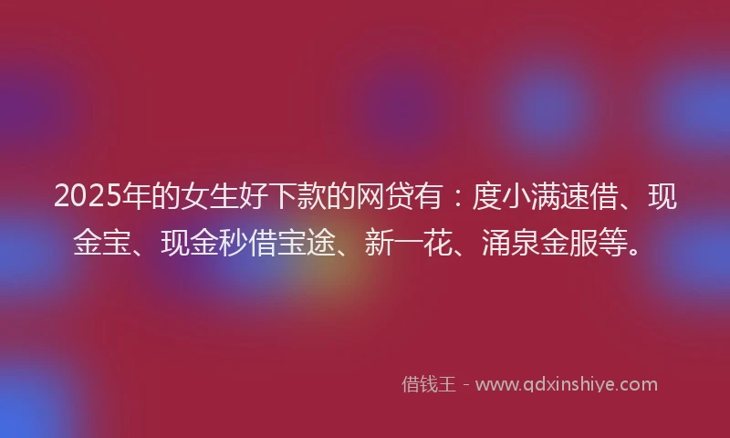 2025年的女生好下款的网贷有：度小满速借、现金宝、现金秒借宝途、新一花、涌泉金服等。