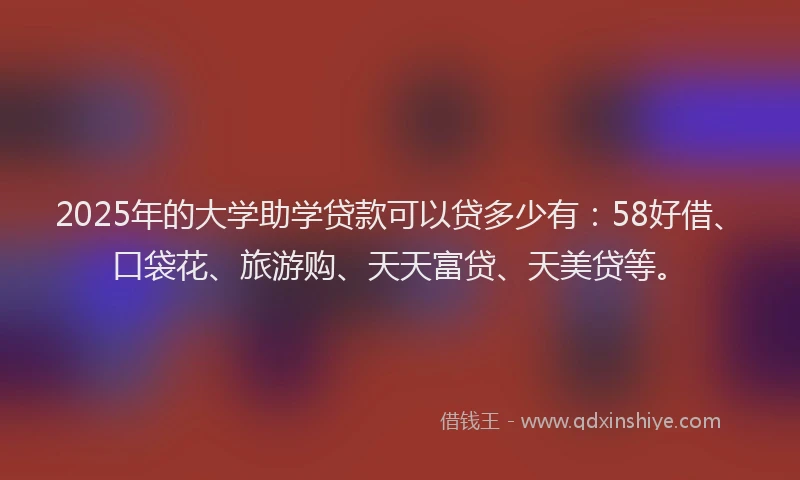2025年的大学助学贷款可以贷多少有：58好借、口袋花、旅游购、天天富贷、天美贷等。