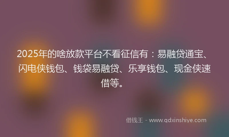2025年的啥放款平台不看征信有：易融贷通宝、闪电侠钱包、钱袋易融贷、乐享钱包、现金侠速借等。