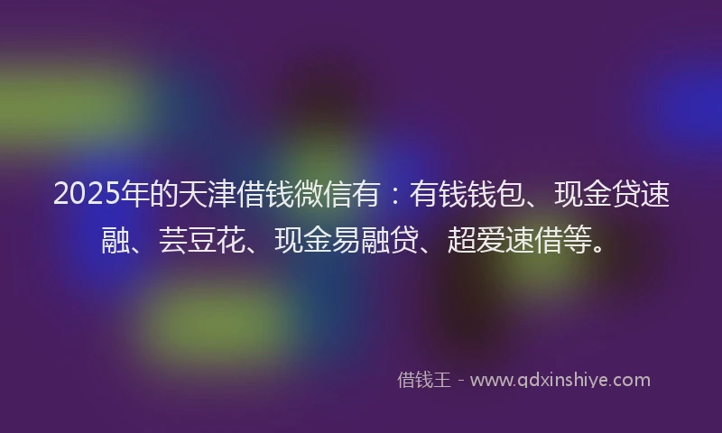 2025年的天津借钱微信有：有钱钱包、现金贷速融、芸豆花、现金易融贷、超爱速借等。