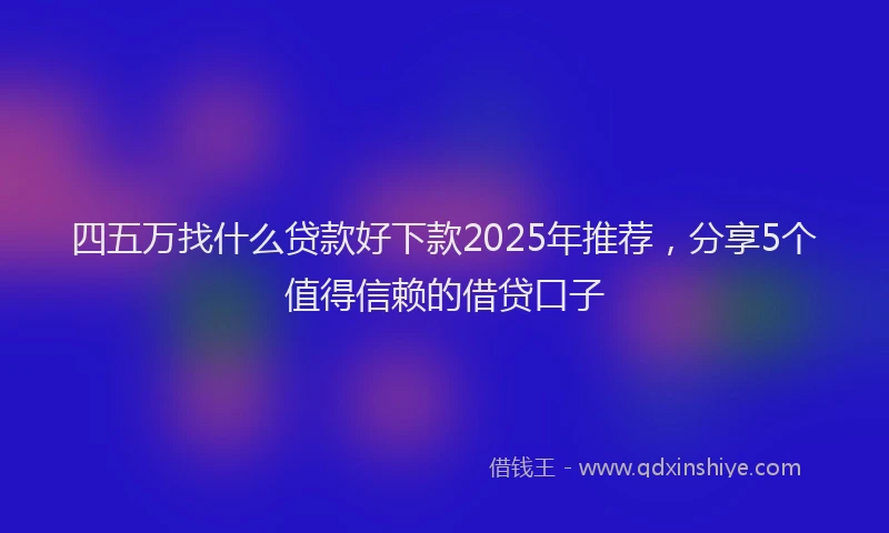四五万找什么贷款好下款2025年推荐，分享5个值得信赖的借贷口子