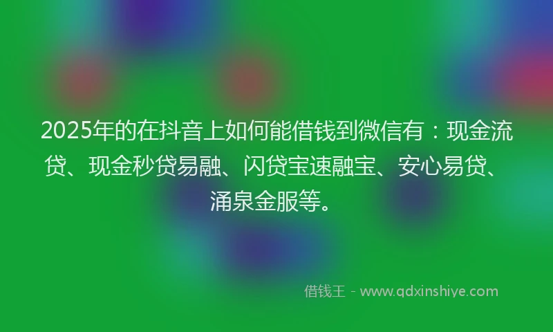 2025年的在抖音上如何能借钱到微信有：现金流贷、现金秒贷易融、闪贷宝速融宝、安心易贷、涌泉金服等。
