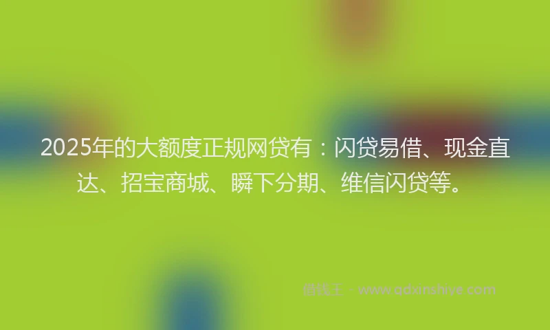 2025年的大额度正规网贷有：闪贷易借、现金直达、招宝商城、瞬下分期、维信闪贷等。