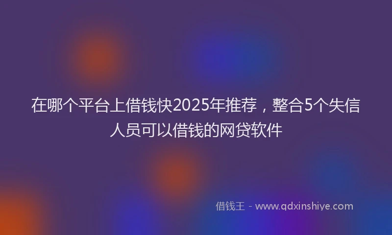 在哪个平台上借钱快2025年推荐，整合5个失信人员可以借钱的网贷软件