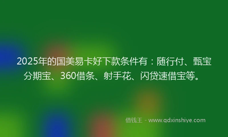 2025年的国美易卡好下款条件有：随行付、甄宝分期宝、360借条、射手花、闪贷速借宝等。