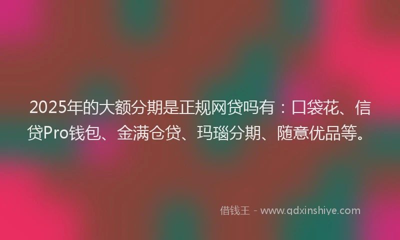 2025年的大额分期是正规网贷吗有：口袋花、信贷Pro钱包、金满仓贷、玛瑙分期、随意优品等。