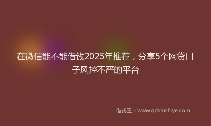 在微信能不能借钱2025年推荐，分享5个网贷口子风控不严的平台